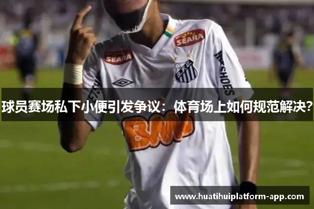 球员赛场私下小便引发争议：体育场上如何规范解决？
