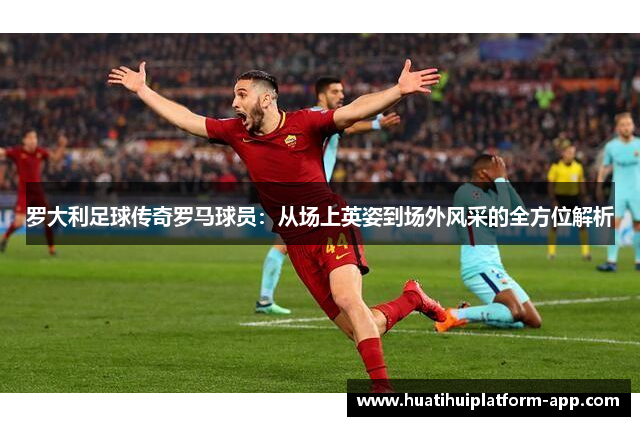 罗大利足球传奇罗马球员：从场上英姿到场外风采的全方位解析