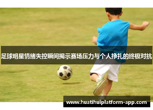足球明星情绪失控瞬间揭示赛场压力与个人挣扎的终极对抗
