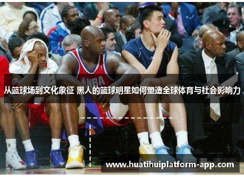从篮球场到文化象征 黑人的篮球明星如何塑造全球体育与社会影响力