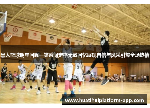 黑人篮球明星回眸一笑瞬间定格无数回忆展现自信与风采引爆全场热情