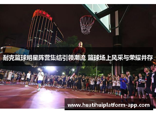 耐克篮球明星阵营集结引领潮流 篮球场上风采与荣耀并存